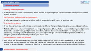 Strategic Problem Solving
1. Define the Problem
Defining complex problems:
• If the problem still seems overwhelming, break it down by repeating steps 1-7 until you have descriptions of several
related problems.
Verifying your understanding of the problems:
• It helps a great deal to verify your problem analysis for conferring with a peer or someone else.
Prioritize the problems:
• If you discover that you are looking at several related problems, then prioritize which ones you should address first.
• Note the difference between "important" and "urgent" problems. Often, what we consider to be important problems
to consider are really just urgent problems. Important problems deserve more attention. For example, if you're
continually answering "urgent" phone calls, then you've probably got a more "important" problem and that's to
design a system that screens and prioritizes your phone calls.
Understand your role in the problem:
• Your role in the problem can greatly influence how you perceive the role of others. For example, if you're very
stressed out, it'll probably look like others are, too, or, you may resort too quickly to blaming and reprimanding
others. Or, you are feel very guilty about your role in the problem, you may ignore the accountabilities of others.
Middle Management Development Program
 