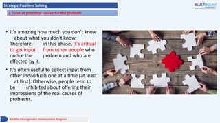 Strategic Problem Solving
2. Look at potential causes for the problem
• It's amazing how much you don't know
about what you don't know.
Therefore, in this phase, it's critical
to get input from other people who
notice the problem and who are
effected by it.
• It's often useful to collect input from
other individuals one at a time (at least
at first). Otherwise, people tend to
be inhibited about offering their
impressions of the real causes of
problems.
Middle Management Development Program
 