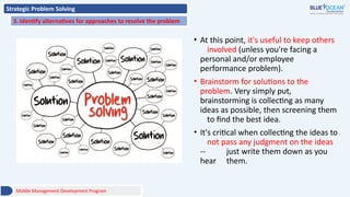 Strategic Problem Solving
3. Identify alternatives for approaches to resolve the problem
• At this point, it's useful to keep others
involved (unless you're facing a
personal and/or employee
performance problem).
• Brainstorm for solutions to the
problem. Very simply put,
brainstorming is collecting as many
ideas as possible, then screening them
to find the best idea.
• It's critical when collecting the ideas to
not pass any judgment on the ideas
-- just write them down as you
hear them.
Middle Management Development Program
 