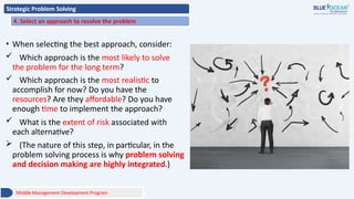 Strategic Problem Solving
4. Select an approach to resolve the problem
• When selecting the best approach, consider:
 Which approach is the most likely to solve
the problem for the long term?
 Which approach is the most realistic to
accomplish for now? Do you have the
resources? Are they affordable? Do you have
enough time to implement the approach?
 What is the extent of risk associated with
each alternative?
 (The nature of this step, in particular, in the
problem solving process is why problem solving
and decision making are highly integrated.)
Middle Management Development Program
 