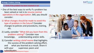 Strategic Problem Solving
7. Verify if the problem has been resolved or not
• One of the best ways to verify if a problem has
been solved or not is to resume normal
operations in the organization. Still, you should
consider:
1) What changes should be made to avoid this
type of problem in the future? Consider
changes to policies and procedures, training,
etc.
2) Lastly, consider "What did you learn from this
problem solving?" Consider new
knowledge, understanding and/or skills.
3) Consider writing a brief memo that highlights
the success of the problem solving effort,
and what you learned as a result. Share it
with your supervisor, peers and
subordinates.
Middle Management Development Program
 
