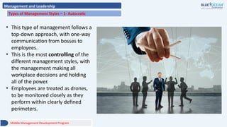 Management and Leadership
Types of Management Styles – 1- Autocratic
• This type of management follows a
top-down approach, with one-way
communication from bosses to
employees.
• This is the most controlling of the
different management styles, with
the management making all
workplace decisions and holding
all of the power.
• Employees are treated as drones,
to be monitored closely as they
perform within clearly defined
perimeters.
Middle Management Development Program
 