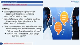 Importance of Teamwork
LECSR Tool for Team Conflict Resolution
Listening
• Listening to someone else gives you an
opportunity to consider something
from his/her point of view.
• Instead of arguing when you hear a point you
disagree with, listen attentively to the
other person’s main points.
• These statements can help you to listen actively
and to deeply hear what someone is saying:
• “Tell me more. That’s interesting. Uh-huh.”
• “I’m not sure I understand. Could you go
over that again?”
Middle Management Development Program
 