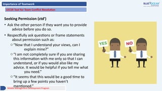 Importance of Teamwork
LECSR Tool for Team Conflict Resolution
Seeking Permission (ctd’)
• Ask the other person if they want you to provide
advice before you do so.
• Respectfully ask questions or frame statements
about permission such as:
o“Now that I understand your views, can I
explain mine?”
o“I am not completely sure if you are sharing
this information with me only so that I can
understand, or if you would also like my
advice. It would be helpful if you tell me what
you need.”
o“It seems that this would be a good time to
bring up a few points you haven’t
mentioned.”
Middle Management Development Program
 