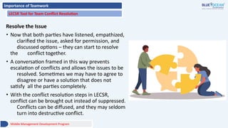 Importance of Teamwork
LECSR Tool for Team Conflict Resolution
Resolve the Issue
• Now that both parties have listened, empathized,
clarified the issue, asked for permission, and
discussed options – they can start to resolve
the conflict together.
• A conversation framed in this way prevents
escalation of conflicts and allows the issues to be
resolved. Sometimes we may have to agree to
disagree or have a solution that does not
satisfy all the parties completely.
• With the conflict resolution steps in LECSR,
conflict can be brought out instead of suppressed.
Conflicts can be diffused, and they may seldom
turn into destructive conflict.
Middle Management Development Program
 