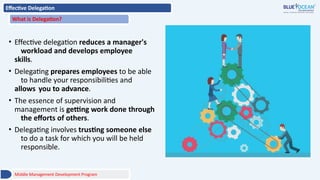 Effective Delegation
What is Delegation?
• Effective delegation reduces a manager's
workload and develops employee
skills.
• Delegating prepares employees to be able
to handle your responsibilities and
allows you to advance.
• The essence of supervision and
management is getting work done through
the efforts of others.
• Delegating involves trusting someone else
to do a task for which you will be held
responsible.
Middle Management Development Program
 