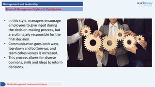 Management and Leadership
Types of Management Styles – 2- Participative
• In this style, managers encourage
employees to give input during
the decision-making process, but
are ultimately responsible for the
final decision.
• Communication goes both ways,
top-down and bottom-up, and
team cohesiveness is increased.
• This process allows for diverse
opinions, skills and ideas to inform
decisions.
Middle Management Development Program
 