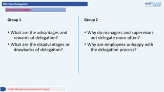 Effective Delegation
Defining Delegation
Group 1
• What are the advantages and
rewards of delegation?
• What are the disadvantages or
drawbacks of delegation?
Group 2
• Why do managers and supervisors
not delegate more often?
• Why are employees unhappy with
the delegation process?
Middle Management Development Program
 