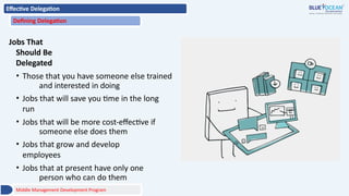 Effective Delegation
Defining Delegation
Jobs That
Should Be
Delegated
• Those that you have someone else trained
and interested in doing
• Jobs that will save you time in the long
run
• Jobs that will be more cost-effective if
someone else does them
• Jobs that grow and develop
employees
• Jobs that at present have only one
person who can do them
Middle Management Development Program
 