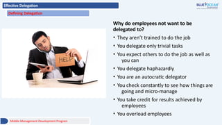 Effective Delegation
Defining Delegation
Why do employees not want to be
delegated to?
• They aren’t trained to do the job
• You delegate only trivial tasks
• You expect others to do the job as well as
you can
• You delegate haphazardly
• You are an autocratic delegator
• You check constantly to see how things are
going and micro-manage
• You take credit for results achieved by
employees
• You overload employees
Middle Management Development Program
 