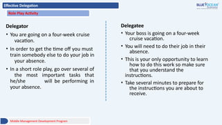 Effective Delegation
Role Play Activity
Delegator
• You are going on a four-week cruise
vacation.
• In order to get the time off you must
train somebody else to do your job in
your absence.
• In a short role play, go over several of
the most important tasks that
he/she will be performing in
your absence.
Delegatee
• Your boss is going on a four-week
cruise vacation.
• You will need to do their job in their
absence.
• This is your only opportunity to learn
how to do this work so make sure
that you understand the
instructions.
• Take several minutes to prepare for
the instructions you are about to
receive.
Middle Management Development Program
 