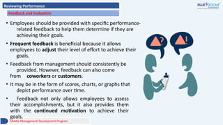 Reviewing Performance
Feedback and Evaluation
• Employees should be provided with specific performance-
related feedback to help them determine if they are
achieving their goals.
• Frequent feedback is beneficial because it allows
employees to adjust their level of effort to achieve their
goals.
• Feedback from management should consistently be
provided. However, feedback can also come
from coworkers or customers.
• It may be in the form of scores, charts, or graphs that
depict performance over time.
• Feedback not only allows employees to assess
their accomplishments, but it also provides them
with the continued motivation to achieve their
goals.
Middle Management Development Program
 