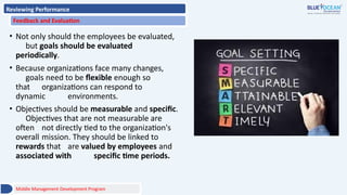 Reviewing Performance
Feedback and Evaluation
• Not only should the employees be evaluated,
but goals should be evaluated
periodically.
• Because organizations face many changes,
goals need to be flexible enough so
that organizations can respond to
dynamic environments.
• Objectives should be measurable and specific.
Objectives that are not measurable are
often not directly tied to the organization's
overall mission. They should be linked to
rewards that are valued by employees and
associated with specific time periods.
Middle Management Development Program
 