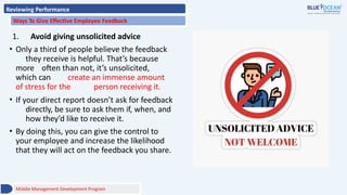 Reviewing Performance
Ways To Give Effective Employee Feedback
1. Avoid giving unsolicited advice
• Only a third of people believe the feedback
they receive is helpful. That’s because
more often than not, it’s unsolicited,
which can create an immense amount
of stress for the person receiving it.
• If your direct report doesn’t ask for feedback
directly, be sure to ask them if, when, and
how they’d like to receive it.
• By doing this, you can give the control to
your employee and increase the likelihood
that they will act on the feedback you share.
Middle Management Development Program
 