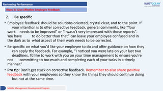 Reviewing Performance
Ways To Give Effective Employee Feedback
2. Be specific
• Employee feedback should be solutions oriented, crystal clear, and to the point. If
your intention is to offer corrective feedback, general comments, like “Your
work needs to be improved” or “I wasn’t very impressed with those reports".
You have to do better than that” can leave your employee confused and in
the dark as to what aspect of their work needs to be corrected.
• Be specific on what you’d like your employee to do and offer guidance on how they
can apply the feedback. For example, “I noticed you were late on your last two
deadlines. I’d like to work with you on your time management to ensure you’re
not committing to too much and completing each of your tasks in a timely
manner.”
• Pro tip: Don’t get stuck on corrective feedback. Remember to also share positive
feedback with your employees so they know the things they should continue doing
but not at the same time.
Middle Management Development Program
 