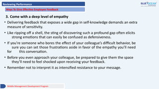 Reviewing Performance
Ways To Give Effective Employee Feedback
3. Come with a deep level of empathy
• Delivering feedback that exposes a wide gap in self-knowledge demands an extra
measure of sensitivity.
• Like ripping off a shell, the sting of discovering such a profound gap often elicits
strong emotions that can easily be confused as defensiveness.
• If you’re someone who bores the effect of your colleague’s difficult behavior, be
sure you can set those frustrations aside in favor of the empathy you’ll need
for this conversation.
• Before you even approach your colleague, be prepared to give them the space
they’ll need to feel shocked upon receiving your feedback.
• Remember not to interpret it as intensified resistance to your message.
Middle Management Development Program
 