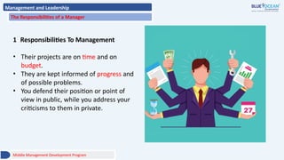 Management and Leadership
The Responsibilities of a Manager
1 Responsibilities To Management
• Their projects are on time and on
budget.
• They are kept informed of progress and
of possible problems.
• You defend their position or point of
view in public, while you address your
criticisms to them in private.
Middle Management Development Program
 