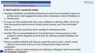 Reviewing Performance
Ways To Give Effective Employee Feedback
4. Don’t wait for a quarterly review
• Employee feedback immediately following an event has the greatest impact on
performance. And engagement peaks when employees receive feedback on
a weekly pace.
• If issues are left unaddressed, they may multiply by a domino effect. So by the
time the quarterly performance review comes around, you’ll be confronted
with a
host of issues that could have been avoided if mentioned earlier.
• Another flaw in saving feedback for the performance review process is that
problems will be forgotten and the time for offering valuable feedback will
have passed.
• Daily or weekly feedback will help you avoid the recency bias—which mainly
reflects recent work and occurs too infrequently to align with the
employee’s
workflow—and can make tracking and analyzing a colleague’s work much easier
for all parties involved.
Middle Management Development Program
 
