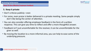 Reviewing Performance
Ways To Give Effective Employee Feedback
5. Keep it private
• Don’t criticize publicly—ever.
• For some, even praise is better delivered in a private meeting. Some people simply
don’t like being the center of attention.
• You can also consider offering employee feedback in the form of a written
response. This can give you time to reflect and offer a more thoughtful answer.
• Feedback isn’t just uncomfortable for the receiver, it can be uncomfortable for the
giver as well.
• By moving the location to a more informal area, you can help to ease some of the
underlying pressure.
Middle Management Development Program
 