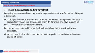 Reviewing Performance
Ways To Give Effective Employee Feedback
7. Make the conversation a two-way street
• Lecturing someone on how they should improve is about as effective as talking to
a brick wall.
• Don’t forget the important element of respect when discussing vulnerable topics,
and certainly don’t talk at someone when it’s far more effective to open up
the conversation and talk with them.
• Let the receiver respond to your feedback and allow them to ask follow up
questions.
• Once the issue is clear, then you two can work together to land on a solution or
course-of-action.
Middle Management Development Program
 