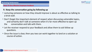 Reviewing Performance
Ways To Give Effective Employee Feedback
9. Keep the conversation going by following up
• Lecturing someone on how they should improve is about as effective as talking to
a brick wall.
• Don’t forget the important element of respect when discussing vulnerable topics,
and certainly don’t talk at someone when it’s far more effective to open up
the conversation and talk with them.
• Let the receiver respond to your feedback and allow them to ask follow up
questions.
• Once the issue is clear, then you two can work together to land on a solution or
course-of-action.
Middle Management Development Program
 
