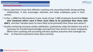 Reviewing Performance
Coaching and Counseling
• Savvy supervisors know that effective coaching and counseling builds strong working
relationships. It also encourages retention and helps employees grow in their
careers.
• In fact, a 2006 Sun Microsystems 5-year study of over 1,000 employees found that those
who mentored others were 6 times more likely to be promoted than those who
didn’t, and their mentees were 5x more likely to be promoted than those who weren’t.
• Quality mentoring increases worker satisfaction, productivity, helps the bottom line and is
necessary for transferring knowledge and expertise from seniors to newer employees.
Efforts from coaching and counseling will bear positive outcomes that outweigh any
time or financial investments when done correctly.
Middle Management Development Program
 