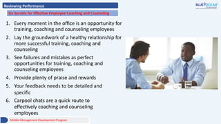 Reviewing Performance
Six Secrets for Effective Employee Coaching and Counseling
1. Every moment in the office is an opportunity for
training, coaching and counseling employees
2. Lay the groundwork of a healthy relationship for
more successful training, coaching and
counseling
3. See failures and mistakes as perfect
opportunities for training, coaching and
counseling employees
4. Provide plenty of praise and rewards
5. Your feedback needs to be detailed and
specific
6. Carpool chats are a quick route to
effectively coaching and counseling
employees
Middle Management Development Program
 