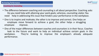 Reviewing Performance
Coaching Vs. Counseling
• The difference between coaching and counseling is all about perspective. Coaching asks:
Do you need help with attaining your work goals; whereas, counseling states: You
need help in addressing this issue that hinders your performance in the workplace.
• One is to inspire and motivate; the other is to improve and correct. One helps an
employee move forward to achieve a goal; the other helps a struggling
employee improve.
• One of the major differences between coaches and counselors is in their focus. Coaches
look to the future and work to help an individual achieve certain goals in the
workplace. They’re looking to improve the employee’s already adequate
performance.
Middle Management Development Program
 