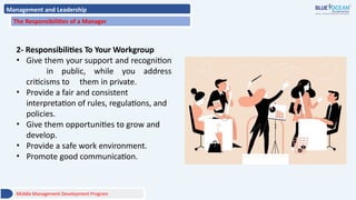 Management and Leadership
The Responsibilities of a Manager
2- Responsibilities To Your Workgroup
• Give them your support and recognition
in public, while you address
criticisms to them in private.
• Provide a fair and consistent
interpretation of rules, regulations, and
policies.
• Give them opportunities to grow and
develop.
• Provide a safe work environment.
• Promote good communication.
Middle Management Development Program
 