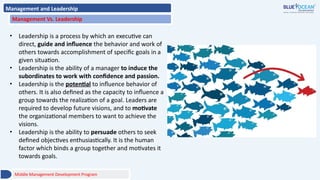 Management and Leadership
Management Vs. Leadership
• Leadership is a process by which an executive can
direct, guide and influence the behavior and work of
others towards accomplishment of specific goals in a
given situation.
• Leadership is the ability of a manager to induce the
subordinates to work with confidence and passion.
• Leadership is the potential to influence behavior of
others. It is also defined as the capacity to influence a
group towards the realization of a goal. Leaders are
required to develop future visions, and to motivate
the organizational members to want to achieve the
visions.
• Leadership is the ability to persuade others to seek
defined objectives enthusiastically. It is the human
factor which binds a group together and motivates it
towards goals.
Middle Management Development Program
 