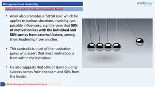 Management and Leadership
John Adair's Action Centered Leadership Model
• Adair also promotes a '50:50 rule' which he
applies to various situations involving two
possible influencers, e.g. the view that 50%
of motivation lies with the individual and
50% comes from external factors, among
them leadership from another.
• This contradicts most of the motivation
gurus who assert that most motivation is
from within the individual.
• He also suggests that 50% of team building
success comes from the team and 50% from
the leader.
Middle Management Development Program
 