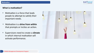 Motivation
• Motivation is a force that leads
people to attempt to satisfy their
important needs.
• Motivation is a drive from within
that prompts or incites an action.
• Supervisors need to create a climate
in which internal motivation will
activate performance.
What is motivation?
Middle Management Development Program
 