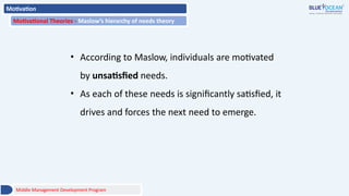 Motivation
Motivational Theories - Maslow’s hierarchy of needs theory
Middle Management Development Program
• According to Maslow, individuals are motivated
by unsatisfied needs.
• As each of these needs is significantly satisfied, it
drives and forces the next need to emerge.
 