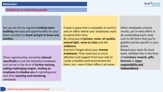 Motivation
Guidelines on motivating people
Middle Management Development Program
5- Encourage teamwork
You can do this by regularly holding team-
building exercises and opportunities for your
team members to bond and get to know one
another.
6- A healthy office environment
Create a space that is enjoyable to work in
and an office where your employees want
to spend their time.
Be conscious of privacy, noise, air quality,
natural light, areas to relax and the
ambience.
And don't forget about your remote
employees. They need just as much
attention and support from your side to
create a healthy work environment for
them, too - even if their office is at home.
7- Give positive feedback
and reward your team
When employees achieve
results, put in extra effort or
do outstanding work make
sure to tell them that you’re
grateful and be specific in your
praise.
Reward your team for hard
work, whether this in the form
of monetary rewards, gifts,
bonuses or more
responsibility and
independence.
8- Provide opportunities for
development
These opportunities should be tailored
specifically to suit the individual employee
and can be in the form of further training,
setting challenging targets, inviting an
employee to shadow you or spending your
own time teaching and mentoring
somebody.
 