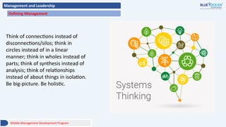 Management and Leadership
Defining Management
Think of connections instead of
disconnections/silos; think in
circles instead of in a linear
manner; think in wholes instead of
parts; think of synthesis instead of
analysis; think of relationships
instead of about things in isolation.
Be big-picture. Be holistic.
Middle Management Development Program
 