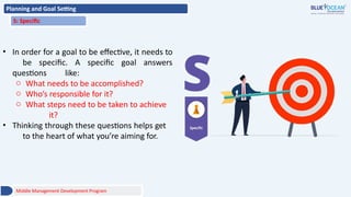 Planning and Goal Setting
S: Specific
• In order for a goal to be effective, it needs to
be specific. A specific goal answers
questions like:
o What needs to be accomplished?
o Who’s responsible for it?
o What steps need to be taken to achieve
it?
• Thinking through these questions helps get
to the heart of what you’re aiming for.
Middle Management Development Program
 