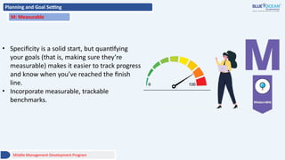 Planning and Goal Setting
M: Measurable
• Specificity is a solid start, but quantifying
your goals (that is, making sure they’re
measurable) makes it easier to track progress
and know when you’ve reached the finish
line.
• Incorporate measurable, trackable
benchmarks.
Middle Management Development Program
 