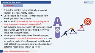 Planning and Goal Setting
A: Achievable
• This is the point in the process when you give
yourself a serious reality check.
• Goals should be realistic — not pedestals from
which you inevitably tumble.
• Ask yourself: is your objective something you or
your team can reasonably accomplish?
• Safeguarding the achievability of your goal is much
easier when you’re the one setting it. However,
that’s not always the case.
• When goals are handed down from elsewhere,
make sure to communicate any restraints you may
be working under. Even if you can’t shift the end
goal, at least you can make your position (and any
potential roadblocks) known up-front.
Middle Management Development Program
 