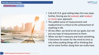 Planning and Goal Setting
SMARTER Goals
• S.M.A.R.T.E.R. goal setting takes this two steps
further, forcing you to evaluate and readjust
or revise your approach.
• This added sense of measurement and
readjustment is critical to the achievement of
anything in life.
• All too often, we tend to set our goals, but not
put any type of measurement to them.
• When we don’t measure and track something,
it becomes far easier for the mind to trick us
into either putting things off or thinking that
we’ve come further along than we really have.
Middle Management Development Program
 