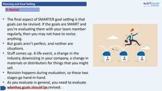 Planning and Goal Setting
R: Revised
• The final aspect of SMARTER goal setting is that
goals can be revised. If the goals are SMART and
you’re evaluating them with your team member
regularly, then you may not have to revise
anything.
• But goals aren’t perfect, and neither are
situations.
• Stuff comes up. A life event, a change in the
industry, downsizing in your company, a change in
materials or distributors for things that you might
sell.
• Revision happens during evaluation, so these two
stages go hand-in-hand.
• As you evaluate in general, you need to evaluate
whether goals should be revised.
Middle Management Development Program
 