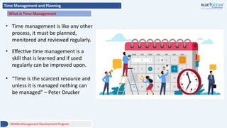 Time Management and Planning
What is Time Management
• Time management is like any other
process, it must be planned,
monitored and reviewed regularly.
• Effective time management is a
skill that is learned and if used
regularly can be improved upon.
• “Time is the scarcest resource and
unless it is managed nothing can
be managed” – Peter Drucker
Middle Management Development Program
 