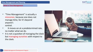 Time Management and Planning
What is Time Management
• “Time Management” is actually a
misnomer, because one does not
manage time, for it’s beyond
anyone’s
control.
• It moves on at a predetermined rate,
no matter what we do.
• It is not a question of managing the clock
but managing ourselves with respect to
the clock.
Middle Management Development Program
 
