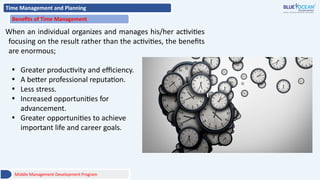Time Management and Planning
Benefits of Time Management
When an individual organizes and manages his/her activities
focusing on the result rather than the activities, the benefits
are enormous;
• Greater productivity and efficiency.
• A better professional reputation.
• Less stress.
• Increased opportunities for
advancement.
• Greater opportunities to achieve
important life and career goals.
Middle Management Development Program
 