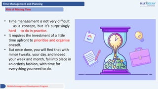 Time Management and Planning
Risk of Missing Time
• Time management is not very difficult
as a concept, but it’s surprisingly
hard to do in practice.
• It requires the investment of a little
time upfront to prioritise and organise
oneself.
• But once done, you will find that with
minor tweaks, your day, and indeed
your week and month, fall into place in
an orderly fashion, with time for
everything you need to do.
Middle Management Development Program
 