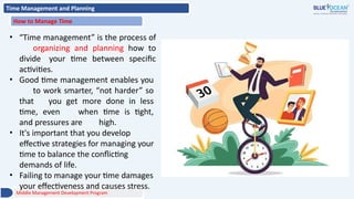 Time Management and Planning
How to Manage Time
• “Time management” is the process of
organizing and planning how to
divide your time between specific
activities.
• Good time management enables you
to work smarter, “not harder” so
that you get more done in less
time, even when time is tight,
and pressures are high.
• It's important that you develop
effective strategies for managing your
time to balance the conflicting
demands of life.
• Failing to manage your time damages
your effectiveness and causes stress.
Middle Management Development Program
 