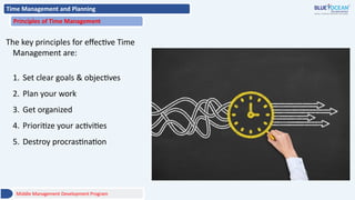 Time Management and Planning
Principles of Time Management
The key principles for effective Time
Management are:
1. Set clear goals & objectives
2. Plan your work
3. Get organized
4. Prioritize your activities
5. Destroy procrastination
Middle Management Development Program
 