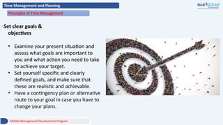 Time Management and Planning
Principles of Time Management
Set clear goals &
objectives
• Examine your present situation and
assess what goals are important to
you and what action you need to take
to achieve your target.
• Set yourself specific and clearly
defined goals, and make sure that
these are realistic and achievable.
• Have a contingency plan or alternative
route to your goal in case you have to
change your plans.
Middle Management Development Program
 