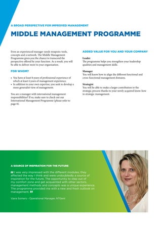 A broad perspective for improved management


Middle Management Programme

Even an experienced manager needs weapons: tools,             Added value for you and your company
concepts and a network. The Middle Management
Programme gives you the chance to transcend the               Leader
perspective offered by your function. As a result, you will   The programme helps you strengthen your leadership
be able to deliver more to your organisation.                 qualities and management skills.

For whom?                                                     Manager
                                                              You will know how to align the different functional and
•	 You have at least 8 years of professional experience of    cross-functional management domains.
   which at least 4 years of management experience.
•	 In addition to your own expertise, you seek to develop a   Strategist
   more generalist view of management.                        You will be able to make a larger contribution to the
                                                              strategic process thanks to your newly acquired know-how
You are a manager with international management               in strategic management.
responsibilities? If so, make sure to check out our
International Management Programme (please refer to
page 8).




A source of inspiration for the future

" I was very impressed with the different modules; they
affected the way I think and were undoubtedly a source of
inspiration for the future. The opportunity to step out of
my comfort zone and get acquainted with other sectors,
management methods and concepts was a unique experience.
The programme provided me with a new and fresh outlook on
management. “

Vjera Somers - Operational Manager, NTGent
 