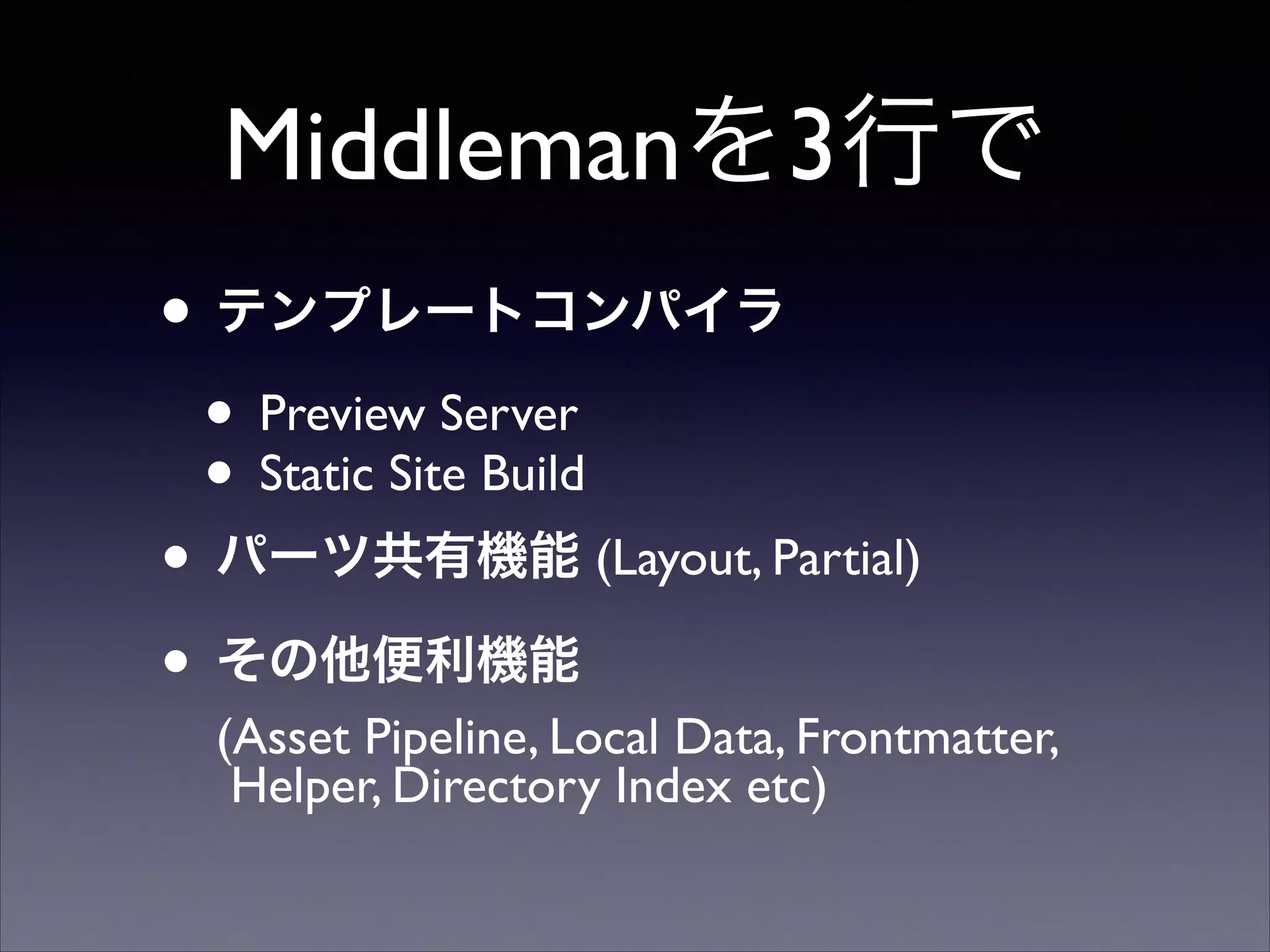 Middlemanを3行で
• テンプレートコンパイラ
• Preview Server	

• Static Site Build	

• パーツ共有機能 (Layout, Partial)	

• その他便利機能  

(Asset Pipeline, Local Data, Frontmatter, 
Helper, Directory Index etc)

 