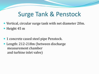 Surge Tank & Penstock
 Vertical, circular surge tank with net diameter 20m.
 Height 45 m


 1 concrete cased steel pipe Penstock.
 Length: 212-218m (between discharge
  measurement chamber
  and turbine inlet valve)
 